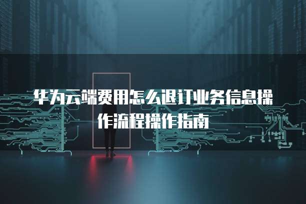 华为云端费用怎么退订业务信息操作流程操作指南