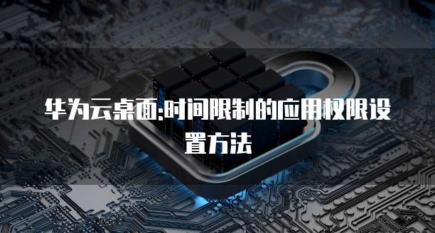 华为云桌面:时间限制的应用权限设置方法