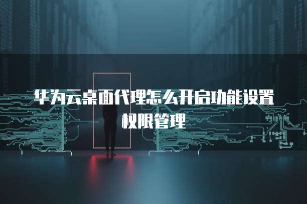 华为云桌面代理怎么开启功能设置权限管理