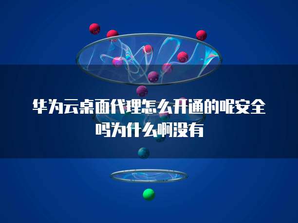 华为云桌面代理怎么开通的呢安全吗为什么啊没有