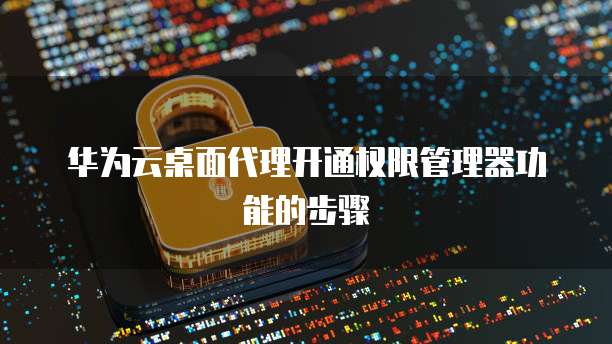 华为云桌面代理开通权限管理器功能的步骤