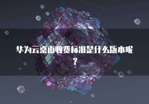 华为云桌面收费标准是什么版本呢?