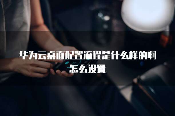 华为云桌面配置流程是什么样的啊怎么设置