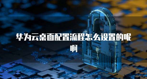 华为云桌面配置流程怎么设置的呢啊