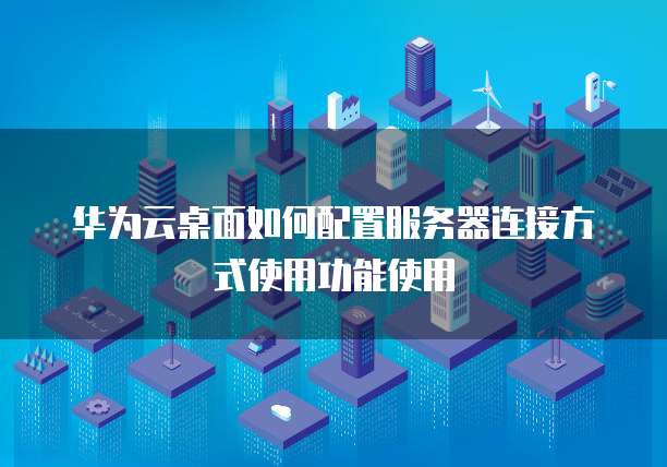 华为云桌面如何配置服务器连接方式使用功能使用