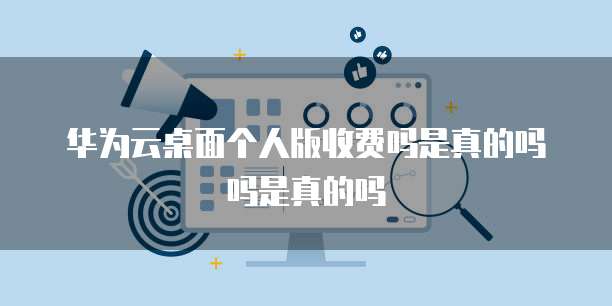 华为云桌面个人版收费吗是真的吗吗是真的吗