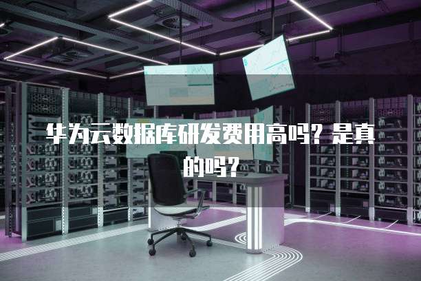 华为云数据库研发费用高吗?是真的吗?