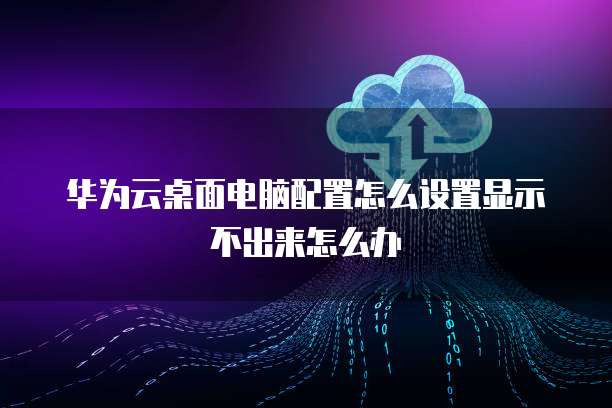 华为云桌面电脑配置怎么设置显示不出来怎么办