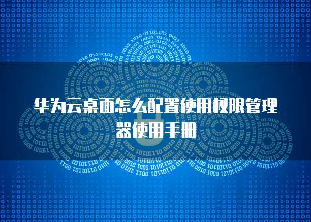 华为云桌面怎么配置使用权限管理器使用手册