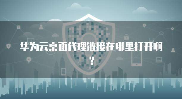华为云桌面代理链接在哪里打开啊?
