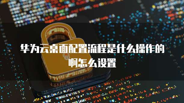华为云桌面配置流程是什么操作的啊怎么设置