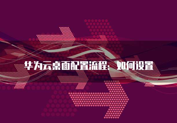 华为云桌面配置流程：如何设置