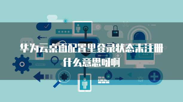 华为云桌面配置里登录状态未注册什么意思呀啊