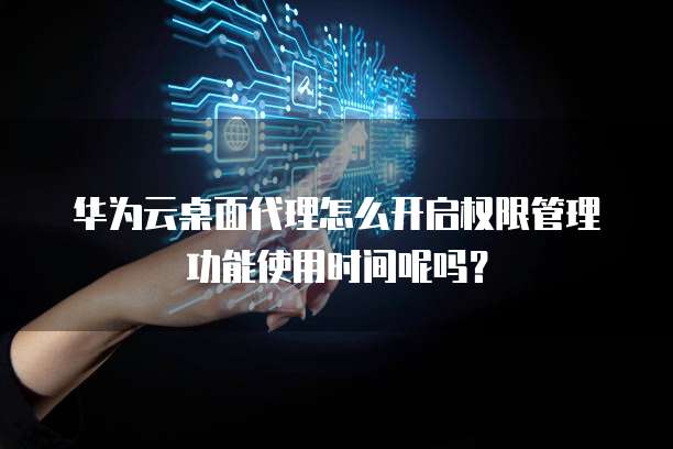华为云桌面代理怎么开启权限管理功能使用时间呢吗?