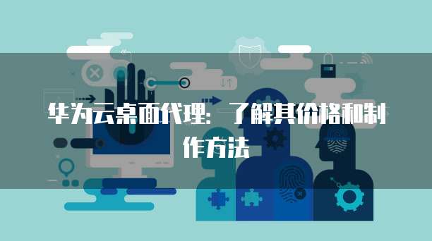 华为云桌面代理：了解其价格和制作方法