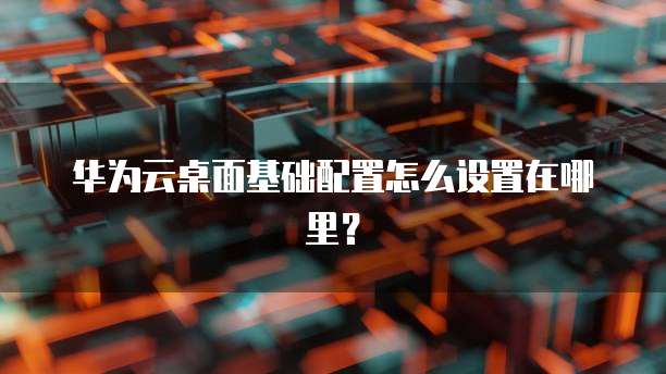 华为云桌面基础配置怎么设置在哪里？