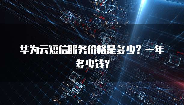 华为云短信服务价格是多少?一年多少钱?