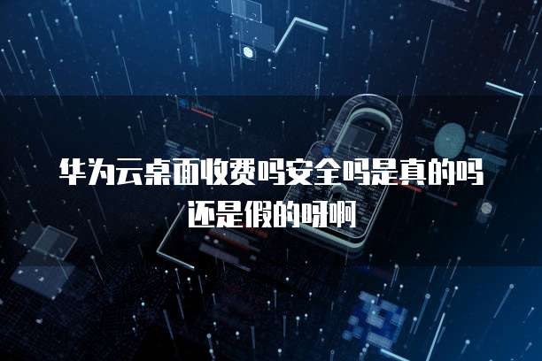 华为云桌面收费吗安全吗是真的吗还是假的呀啊