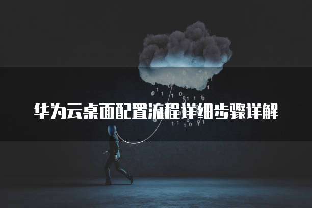华为云桌面配置流程详细步骤详解
