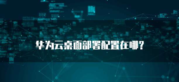 华为云桌面部署配置在哪?