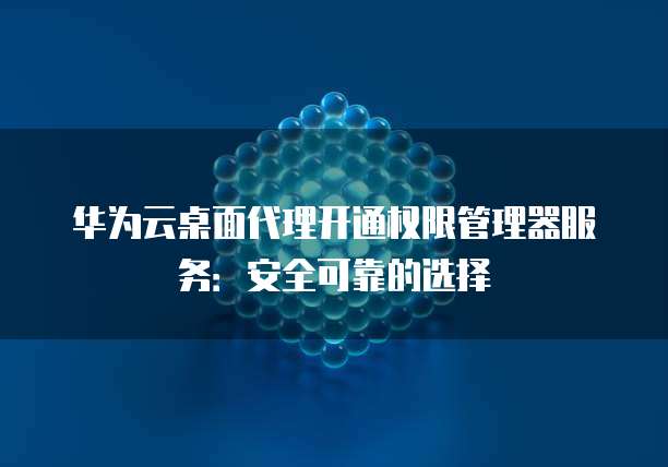 华为云桌面代理开通权限管理器服务:安全可靠的选择