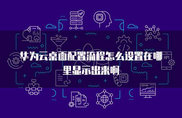 华为云桌面配置流程怎么设置在哪里显示出来啊