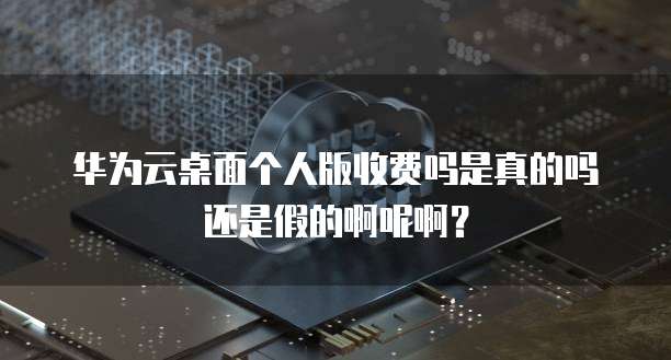 华为云桌面个人版收费吗是真的吗还是假的啊呢啊?