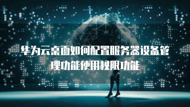 华为云桌面如何配置服务器设备管理功能使用权限功能