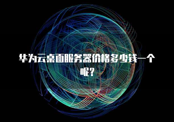 华为云桌面服务器价格多少钱一个呢？