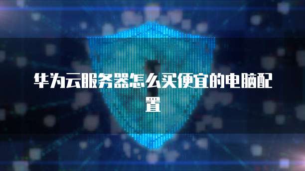 华为云服务器怎么买便宜的电脑配置
