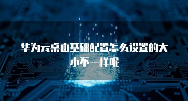 华为云桌面基础配置怎么设置的大小不一样呢