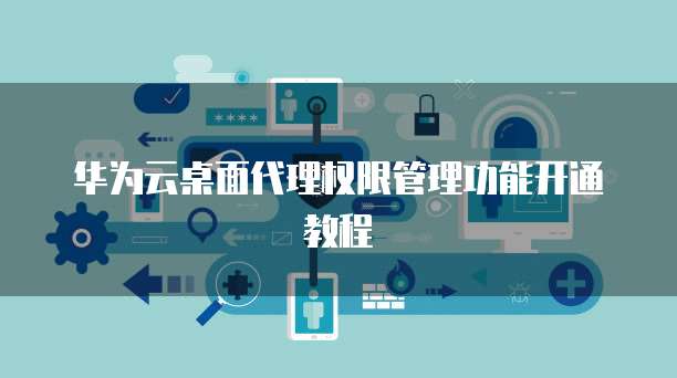 华为云桌面代理权限管理功能开通教程