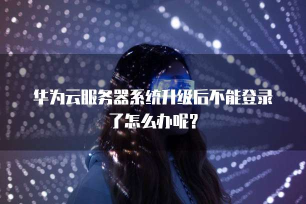 华为云服务器系统升级后不能登录了怎么办呢?