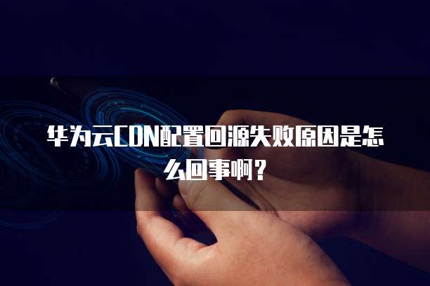 华为云CDN配置回源失败原因是怎么回事啊?