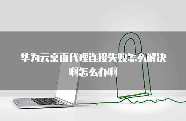 华为云桌面代理连接失败怎么解决啊怎么办啊
