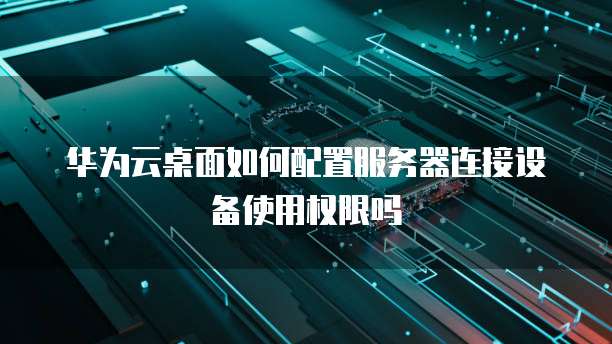 华为云桌面如何配置服务器连接设备使用权限吗