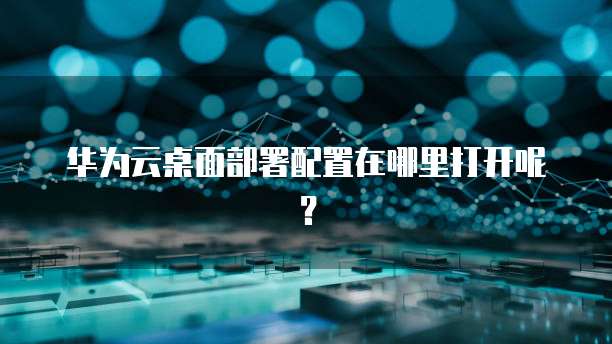 华为云桌面部署配置在哪里打开呢？