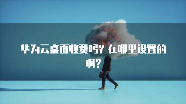 华为云桌面收费吗？在哪里设置的啊？
