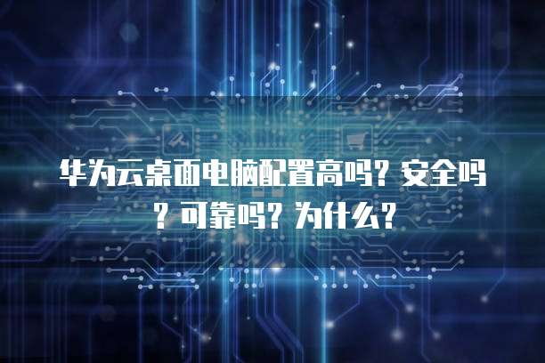 华为云桌面电脑配置高吗？安全吗？可靠吗？为什么？