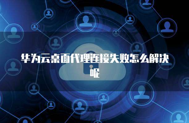 华为云桌面代理连接失败怎么解决呢