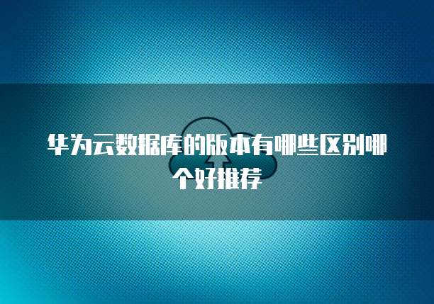 华为云数据库的版本有哪些区别哪个好推荐