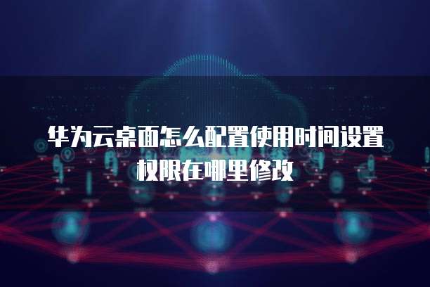 华为云桌面怎么配置使用时间设置权限在哪里修改
