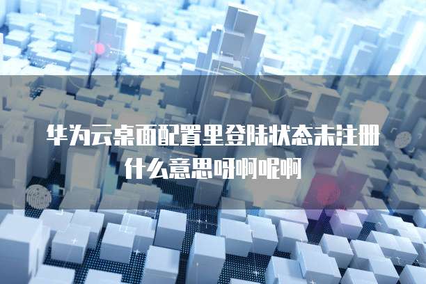 华为云桌面配置里登陆状态未注册什么意思呀啊呢啊