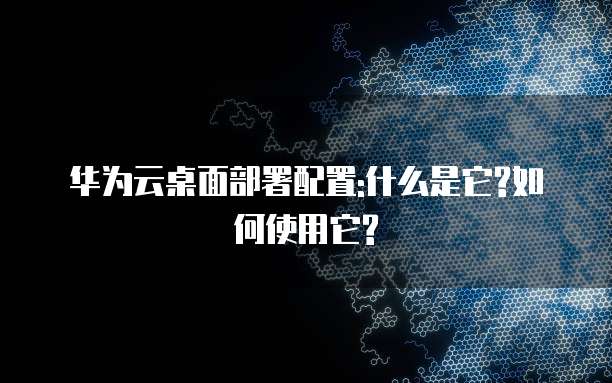 华为云桌面部署配置:什么是它?如何使用它?