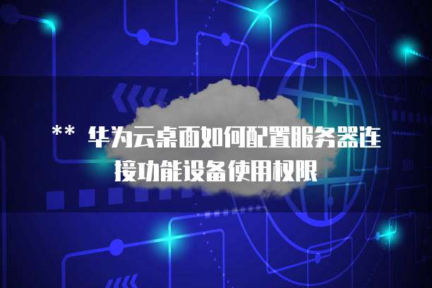 华为云桌面如何配置服务器连接功能设备使用权限