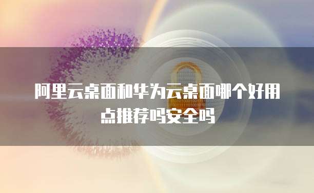 阿里云桌面和华为云桌面哪个好用点推荐吗安全吗