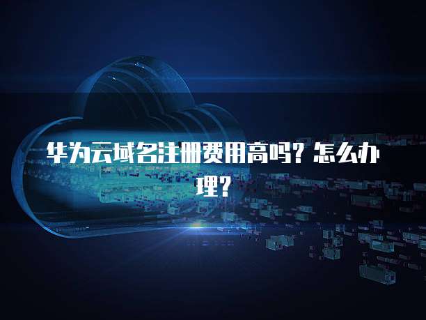 华为云域名注册费用高吗?怎么办理?