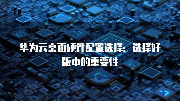 华为云桌面硬件配置选择:选择好版本的重要性