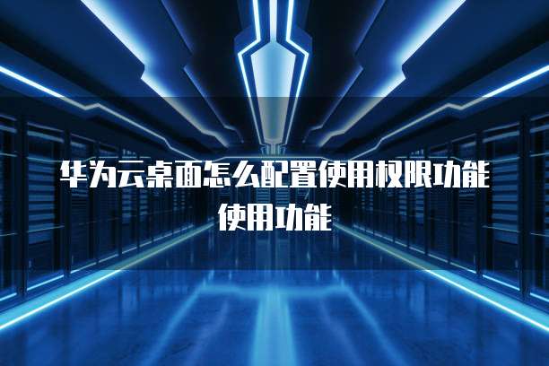 华为云桌面怎么配置使用权限功能使用功能