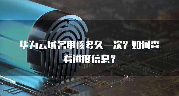 华为云域名审核多久一次？如何查看进度信息？